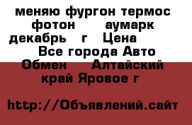 меняю фургон термос фотон 3702 аумарк декабрь 12г › Цена ­ 400 000 - Все города Авто » Обмен   . Алтайский край,Яровое г.